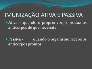 IMUNIZAÇÃO ATIVA E PASSIVAAtiva – quando o próprio corpo produz os anticorpos de que necessita.Passiva - 	quando o organismo recebe os anticorpos prontos.