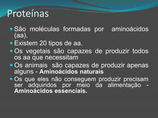 Proteínas 	São moléculas formadas por  aminoácidos (aa).Existem 20 tipos de aa.Os vegetais são capazes de produzir todos os aa que necessitamOs animais  são capazes de produzir apenas alguns - Aminoácidos naturaisOs que eles não conseguem produzir precisam ser adquiridos por meio da alimentação - Aminoácidos essenciais.