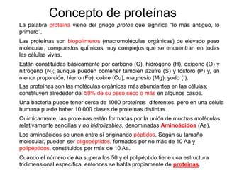 Concepto de proteínas
La palabra proteína viene del griego protos que significa "lo más antiguo, lo
primero”.
Las proteínas son biopolímeros (macromoléculas orgánicas) de elevado peso
molecular; compuestos químicos muy complejos que se encuentran en todas
las células vivas.
Están constituidas básicamente por carbono (C), hidrógeno (H), oxígeno (O) y
nitrógeno (N); aunque pueden contener también azufre (S) y fósforo (P) y, en
menor proporción, hierro (Fe), cobre (Cu), magnesio (Mg), yodo (I).
Las proteínas son las moléculas orgánicas más abundantes en las células;
constituyen alrededor del 50% de su peso seco o más en algunos casos.
Una bacteria puede tener cerca de 1000 proteínas diferentes, pero en una célula
humana puede haber 10.000 clases de proteínas distintas.
Químicamente, las proteínas están formadas por la unión de muchas moléculas
relativamente sencillas y no hidrolizables, denominadas Aminoácidos (Aa).
Los aminoácidos se unen entre sí originando péptidos. Según su tamaño
molecular, pueden ser oligopéptidos, formados por no más de 10 Aa y
polipéptidos, constituidos por más de 10 Aa.
Cuando el número de Aa supera los 50 y el polipéptido tiene una estructura
tridimensional específica, entonces se habla propiamente de proteínas.
 