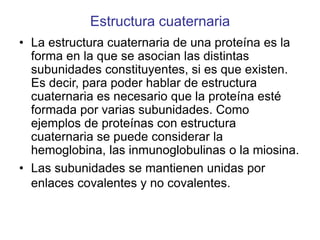 Estructura cuaternaria
• La estructura cuaternaria de una proteína es la
forma en la que se asocian las distintas
subunidades constituyentes, si es que existen.
Es decir, para poder hablar de estructura
cuaternaria es necesario que la proteína esté
formada por varias subunidades. Como
ejemplos de proteínas con estructura
cuaternaria se puede considerar la
hemoglobina, las inmunoglobulinas o la miosina.
• Las subunidades se mantienen unidas por
enlaces covalentes y no covalentes.
 
