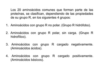 Los 20 aminoácidos comunes que forman parte de las
proteínas, se clasifican, dependiendo de las propiedades
de su grupo R, en los siguientes 4 grupos:
1. Aminoácidos con grupo R no polar. (Grupo R hidrófobo).
2. Aminoácidos con grupo R polar, sin carga. (Grupo R
hidrofílico).
3. Aminoácidos con grupo R cargado negativamente.
(Aminoácidos ácidos).
4. Aminoácidos con grupo R cargado positivamente.
(Aminoácidos básicos).
 