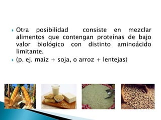    Otra posibilidad        consiste en mezclar
    alimentos que contengan proteínas de bajo
    valor biológico con distinto aminoácido
    limitante.
   (p. ej. maíz + soja, o arroz + lentejas)
 