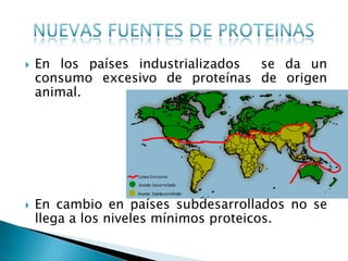    En los países industrializados se da un
    consumo excesivo de proteínas de origen
    animal.




   En cambio en países subdesarrollados no se
    llega a los niveles mínimos proteicos.
 