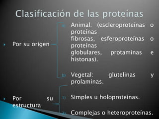 a)   Animal: (escleroproteínas o
                         proteínas
                         fibrosas, esferoproteínas o
   Por su origen        proteínas
                         globulares, protaminas e
                         histonas).

                    b)   Vegetal:    glutelinas     y
                         prolaminas.

   Por        su   1)   Simples u holoproteínas.
    estructura
                    2)   Complejas o heteroproteínas.
 