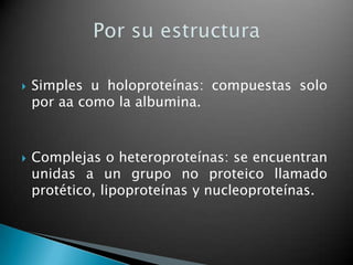    Simples u holoproteínas: compuestas solo
    por aa como la albumina.



   Complejas o heteroproteínas: se encuentran
    unidas a un grupo no proteico llamado
    protético, lipoproteínas y nucleoproteínas.
 