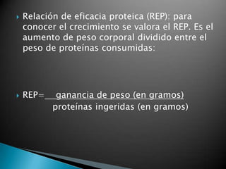    Relación de eficacia proteica (REP): para
    conocer el crecimiento se valora el REP. Es el
    aumento de peso corporal dividido entre el
    peso de proteínas consumidas:




   REP=    ganancia de peso (en gramos)
           proteínas ingeridas (en gramos)
 
