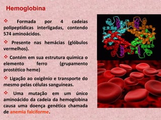 Hemoglobina
     Formada      por    4    cadeias
polipeptídicas interligadas, contendo
574 aminoácidos.
 Presente nas hemácias (glóbulos
vermelhos).
 Contém em sua estrutura química o
elemento      ferro    (grupamento
prostético heme)
 Ligação ao oxigênio e transporte do
mesmo pelas células sanguíneas.
 Uma mutação em um único
aminoácido da cadeia da hemoglobina
causa uma doença genética chamada
de anemia falciforme.
 