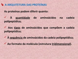  A ARQUITETURA DAS PROTEÍNAS

 As proteínas podem diferir quanto:
  À quantidade        de   aminoácidos    na   cadeia
 polipeptídica;
  Aos tipos de aminoácidos que compõem a cadeia
 polipeptídica;
  À sequência de aminoácidos da cadeia polipeptídica;

  Ao formato da molécula (estrutura tridimensional).
 