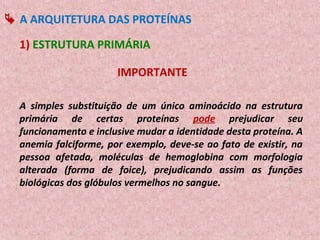 A ARQUITETURA DAS PROTEÍNAS

  1) ESTRUTURA PRIMÁRIA

                       IMPORTANTE

  A simples substituição de um único aminoácido na estrutura
  primária de certas proteínas pode prejudicar seu
  funcionamento e inclusive mudar a identidade desta proteína. A
  anemia falciforme, por exemplo, deve-se ao fato de existir, na
  pessoa afetada, moléculas de hemoglobina com morfologia
  alterada (forma de foice), prejudicando assim as funções
  biológicas dos glóbulos vermelhos no sangue.
 