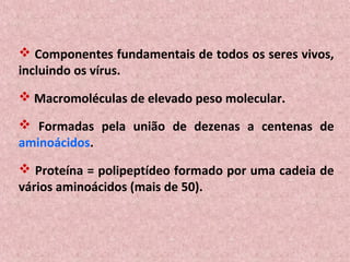  Componentes fundamentais de todos os seres vivos,
incluindo os vírus.
 Macromoléculas de elevado peso molecular.

 Formadas pela união de dezenas a centenas de
aminoácidos.
 Proteína = polipeptídeo formado por uma cadeia de
vários aminoácidos (mais de 50).
 