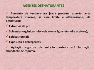 AGENTES DESNATURANTES
 Aumento de temperatura (cada proteína suporta certa
temperatura máxima, se esse limite é ultrapassado, ela
desnatura);
 Extremos de pH;
 Solventes orgânicos miscíveis com a água (etanol e acetona);
 Solutos (uréia);
 Exposição a detergentes;
 Agitação vigorosa da solução proteica até formação
abundante de espuma.
 