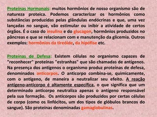 Proteínas Hormonais: muitos hormônios de nosso organismo são de
natureza proteica. Podemos caracterizar os hormônios como
substâncias produzidas pelas glândulas endócrinas e que, uma vez
lançadas no sangue, vão estimular ou inibir a atividade de certos
órgãos. É o caso do insulina e do glucagon, hormônios produzidos no
pâncreas e que se relacionam com e manutenção da glicemia. Outros
exemplos: hormônios da tireóide, da hipófise etc.

Proteínas de Defesa: Existem células no organismo capazes de
"reconhecer" proteínas "estranhas" que são chamadas de antígenos.
Na presença dos antígenos o organismo produz proteínas de defesa,
denominados anticorpos. O anticorpo combina-se, quimicamente,
com o antígeno, de maneira a neutralizar seu efeito. A reação
antígeno-anticorpo é altamente específica, o que significa que um
determinado anticorpo neutraliza apenas o antígeno responsável
pela sua formação. Os anticorpos são produzidos por certas células
de corpo (como os linfócitos, um dos tipos de glóbulos brancos do
sangue). São proteínas denominadas gamaglobulinas.
 