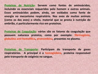 Proteínas de Nutrição: Servem como fontes de aminoácidos,
incluindo os essenciais requeridos pelo homem e outros animais.
Esses aminoácidos podem, ainda, ser oxidados como fonte de
energia no mecanismo respiratório. Nos ovos de muitos animais
(como os das aves) o vitelo, material que se presta à nutrição do
embrião, é particularmente rico em proteínas.

Proteínas de Coagulação: vários são os fatores da coagulação que
possuem natureza proteica, como por exemplo: fibrinogênio,
globulina anti-hemofílica, protrombina, presentes no plasma.


Proteínas de Transporte: Participam do transporte de gases
respiratórios. A principal é a hemoglobina, proteína responsável
pelo transporte de oxigênio no sangue.
 