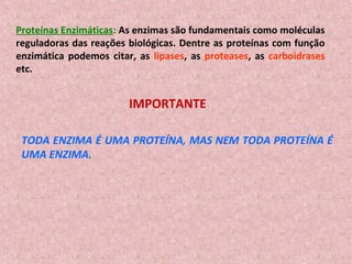 Proteínas Enzimáticas: As enzimas são fundamentais como moléculas
reguladoras das reações biológicas. Dentre as proteínas com função
enzimática podemos citar, as lipases, as proteases, as carboidrases
etc.


                        IMPORTANTE

 TODA ENZIMA É UMA PROTEÍNA, MAS NEM TODA PROTEÍNA É
 UMA ENZIMA.
 