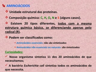  AMINOÁCIDOS
  Unidade estrutural das proteínas.
  Composição química: C, H, O, N e S (alguns casos).
  Existem 20 tipos diferentes, todos com a mesma
 estrutura química básica, se diferenciando apenas pelo
 radical (R).
  Podem ser classificados como:
        Aminoácidos essenciais: não são sintetizados
        Aminoácidos não essenciais ou naturais: são sintetizados
 Curiosidades:
  Nosso organismo sintetiza 11 dos 20 aminoácidos de que
 necessitamos;
  A bactéria Escherichia coli sintetiza todos os aminoácidos de
 que necessita.
 