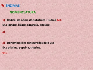  ENZIMAS
       NOMENCLATURA

1) Radical do nome do substrato + sufixo ASE
Ex.: lactase, lipase, sacarase, amilase.

2)


3) Denominações consagradas pelo uso
Ex.: ptialina, pepsina, tripsina.
Obs:
 