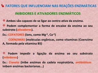  FATORES QUE INFLUENCIAM NAS REAÇÕES ENZIMÁTICAS

         INIBIDORES E ATIVADORES ENZIMÁTICOS
 Ambos são capazes de se ligar ao centro ativo da enzima.
 Podem complementar a forma de encaixe da enzima ao seu
substrato (ativadores).
Ex.: COFATORES (íons, como Mg+2, Ca+2)
     COENZIMAS (moléculas orgânicas, como vitaminas (Coenzima
A, formada pela vitamina B5)

 Podem impedir a ligação da enzima ao seu substrato
(inibidores)
Ex.: Cianeto (inibe enzimas da cadeia respiratória, antibióticos
inibem enzimas bacterianas...)
 