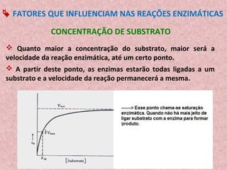  FATORES QUE INFLUENCIAM NAS REAÇÕES ENZIMÁTICAS

             CONCENTRAÇÃO DE SUBSTRATO
 Quanto maior a concentração do substrato, maior será a
velocidade da reação enzimática, até um certo ponto.
 A partir deste ponto, as enzimas estarão todas ligadas a um
substrato e a velocidade da reação permanecerá a mesma.
 