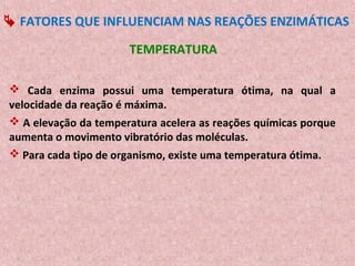  FATORES QUE INFLUENCIAM NAS REAÇÕES ENZIMÁTICAS

                      TEMPERATURA

 Cada enzima possui uma temperatura ótima, na qual a
velocidade da reação é máxima.
 A elevação da temperatura acelera as reações químicas porque
aumenta o movimento vibratório das moléculas.
 Para cada tipo de organismo, existe uma temperatura ótima.
 