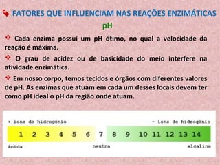 FATORES QUE INFLUENCIAM NAS REAÇÕES ENZIMÁTICAS
                       pH
 Cada enzima possui um pH ótimo, no qual a velocidade da
reação é máxima.
 O grau de acidez ou de basicidade do meio interfere na
atividade enzimática.
 Em nosso corpo, temos tecidos e órgãos com diferentes valores
de pH. As enzimas que atuam em cada um desses locais devem ter
como pH ideal o pH da região onde atuam.
 