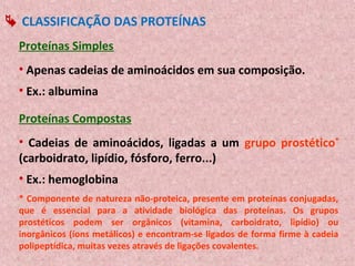  CLASSIFICAÇÃO DAS PROTEÍNAS
  Proteínas Simples
  • Apenas cadeias de aminoácidos em sua composição.
  • Ex.: albumina

  Proteínas Compostas
  • Cadeias de aminoácidos, ligadas a um grupo prostético*
  (carboidrato, lipídio, fósforo, ferro...)
  • Ex.: hemoglobina
  * Componente de natureza não-proteica, presente em proteínas conjugadas,
  que é essencial para a atividade biológica das proteínas. Os grupos
  prostéticos podem ser orgânicos (vitamina, carboidrato, lipídio) ou
  inorgânicos (íons metálicos) e encontram-se ligados de forma firme à cadeia
  polipeptídica, muitas vezes através de ligações covalentes.
 