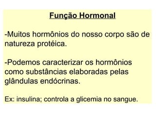 Função Hormonal

-Muitos hormônios do nosso corpo são de
natureza protéica.

-Podemos caracterizar os hormônios
como substâncias elaboradas pelas
glândulas endócrinas.

Ex: insulina; controla a glicemia no sangue.
 