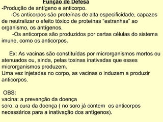 Função de Defesa
-Produção de antígeno e anticorpo.
    -Os anticorpos são proteínas de alta especificidade, capazes
de neutralizar o efeito tóxico de proteínas “estranhas” ao
organismo, os antígenos.
     -Os anticorpos são produzidos por certas células do sistema
imune, como os anticorpos.

   Ex: As vacinas são constituídas por microrganismos mortos ou
atenuados ou, ainda, pelas toxinas inativadas que esses
microrganismos produzem.
Uma vez injetadas no corpo, as vacinas o induzem a produzir
anticorpos.

 OBS:
vacina: a prevenção da doença
soro: a cura da doença ( no soro já contem os anticorpos
necessários para a inativação dos antígenos).
 