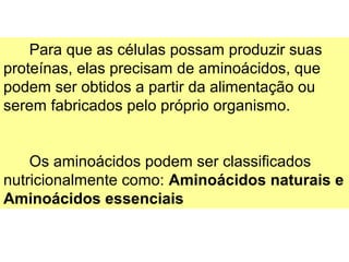 Para que as células possam produzir suas
proteínas, elas precisam de aminoácidos, que
podem ser obtidos a partir da alimentação ou
serem fabricados pelo próprio organismo.


    Os aminoácidos podem ser classificados
nutricionalmente como: Aminoácidos naturais e
Aminoácidos essenciais
 