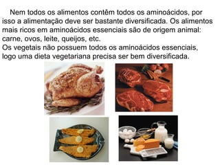 Nem todos os alimentos contêm todos os aminoácidos, por
isso a alimentação deve ser bastante diversificada. Os alimentos
mais ricos em aminoácidos essenciais são de origem animal:
carne, ovos, leite, queijos, etc.
Os vegetais não possuem todos os aminoácidos essenciais,
logo uma dieta vegetariana precisa ser bem diversificada.
 