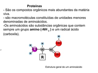 Proteínas
- São os compostos orgânicos mais abundantes da matéria
viva.
- são macromoléculas constituídas de unidades menores
denominadas de aminoácidos.
-Os aminoácidos são substâncias orgânicas que contem
sempre um grupo amino (-NH 2 ) e um radical ácido
(carboxila).




                          Estrutura geral de um aminoácido
 
