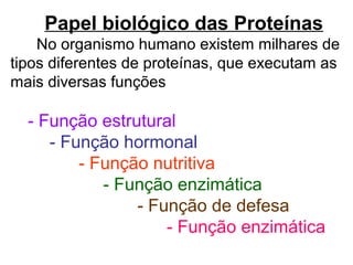 Papel biológico das Proteínas
No organismo humano existem milhares de
tipos diferentes de proteínas, que executam as
mais diversas funções
- Função estrutural
- Função hormonal
- Função nutritiva
- Função enzimática
- Função de defesa
- Função enzimática
 