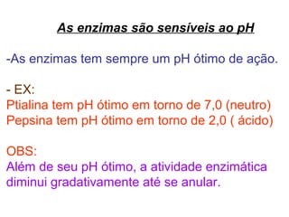 As enzimas são sensíveis ao pH
-As enzimas tem sempre um pH ótimo de ação.
- EX:
Ptialina tem pH ótimo em torno de 7,0 (neutro)
Pepsina tem pH ótimo em torno de 2,0 ( ácido)
OBS:
Além de seu pH ótimo, a atividade enzimática
diminui gradativamente até se anular.
 