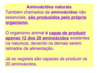 Aminoácidos naturais
Também chamados de aminoácidos não
essenciais, são produzidos pelo próprio
organismo.
O organismo animal é capaz de produzir
apenas 12 dos 20 aminoácidos existentes
na natureza, devendo os demais serem
retirados da alimentação.
Já os vegetais são capazes de produzir os
20 aminoácidos.
 
