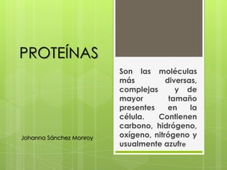 PROTEÍNAS
                         Son las moléculas
                         más          diversas,
                         complejas       y de
                         mayor         tamaño
                         presentes     en    la
                         célula.   Contienen
                         carbono, hidrógeno,
Johanna Sánchez Monroy   oxígeno, nitrógeno y
                         usualmente azufre
 