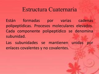 Estructura Cuaternaria
Están formadas por varias cadenas
polipeptídicas. Procesos moleculares elevados.
Cada componente polipeptídico se denomina
subunidad.
Las subunidades se mantienen unidas por
enlaces covalentes y no covalentes.
 