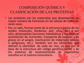 COMPOSICIÓN QUÍMICA Y
CLASIFICACIÓN DE LAS PROTEÍNAS
• Las proteínas son los materiales que desempeñan un
mayor número de funciones en las células de todos los
seres vivos.
• Por un lado, forman parte de la estructura básica de los
tejidos (músculos, tendones, piel, uñas, etc) y por
otro, desempeñan funciones metabólicas y reguladoras
(asimilación de nutrientes, transporte de oxígeno y de
grasas en al sangre, inactivación de materiales tóxicos
o peligrosos, etc.). También son los elementos que
definen la identidad de cada ser vivo, ya que son la
base de la estructura del código genético (ADN) y de
los sistemas de reconocimiento de organismos
extraños en el sistema inmunitario.
 