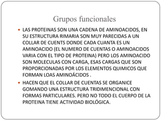 Grupos funcionales
 LAS PROTEINAS SON UNA CADENA DE AMINOACIDOS, EN
SU ESTRUCTURA RIMARIA SON MUY PARECIDAS A UN
COLLAR D...