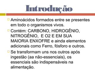 Introdução
 Aminoácidos formados entre se presentes
em todo o organismos vivos.
 Contém: CARBONO, HIDROGÊNIO,
NITROGÊNIO, E O2 E EM SUA
MAIORIA ENXOFRE e ainda elementos
adicionais como Ferro, fósforo e outros.
 Se transformam uns nos outros após
ingestão (aa não-essenciais), os
essenciais são indispensáveis na
alimentação.
 