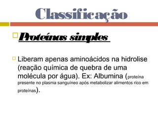 Classificação
Proteínas simples
 Liberam apenas aminoácidos na hidrolise
(reação química de quebra de uma
molécula por água). Ex: Albumina (proteína
presente no plasma sanguíneo após metabolizar alimentos rico em
proteínas).
 