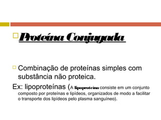 ProteínaConjugada
 Combinação de proteínas simples com
substância não proteica.
Ex: lipoproteínas (A lipoproteína consiste em um conjunto
composto por proteínas e lipídeos, organizados de modo a facilitar
o transporte dos lipídeos pelo plasma sanguíneo).
 