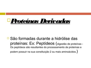 Proteínas Derivadas
 São formadas durante a hidrólise das
proteínas: Ex: Peptídeos (digestão de proteínas -
Os peptídeos são resultantes do processamento de proteínas e
podem possuir na sua constituição 2 ou mais aminoácidos.)
 