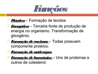 Funções
 Plástica– Formação de tecidos
 Energética– Terceira fonte de produção de
energia no organismo. Transformação de
glicogênio.
 Formação deenzimas – Todas possuem
componente proteico.
 Formação deanticorpos
 Formação dehormônios – Uns de proteínas e
outros de colesterol.
 