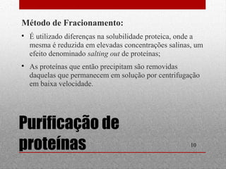  É utilizado diferenças na solubilidade proteica, onde a 
mesma é reduzida em elevadas concentrações salinas, um 
efeito denominado salting out de proteínas; 
 As proteínas que então precipitam são removidas 
daquelas que permanecem em solução por centrifugação 
em baixa velocidade. 
10 
Método de Fracionamento: 
Purificação de 
proteínas 
 