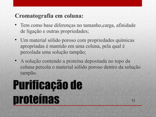  Tem como base diferenças no tamanho,carga, afinidade 
de ligação e outras propriedades; 
 Um material sólido poroso com propriedades químicas 
apropriadas é mantido em uma coluna, pela qual é 
percolada uma solução tampão; 
 A solução contendo a proteína depositada no topo da 
coluna percola o material sólido poroso dentro da solução 
tampão. 
11 
Cromatografia em coluna: 
Purificação de 
proteínas 
 