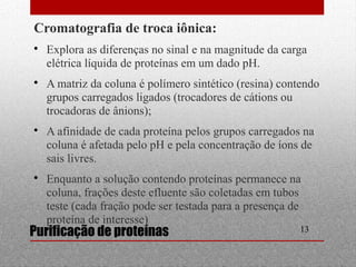 Cromatografia de troca iônica: 
 Explora as diferenças no sinal e na magnitude da carga 
elétrica líquida de proteínas em um dado pH. 
 A matriz da coluna é polímero sintético (resina) contendo 
grupos carregados ligados (trocadores de cátions ou 
trocadoras de ânions); 
 A afinidade de cada proteína pelos grupos carregados na 
coluna é afetada pelo pH e pela concentração de íons de 
sais livres. 
 Enquanto a solução contendo proteínas permanece na 
coluna, frações deste efluente são coletadas em tubos 
teste (cada fração pode ser testada para a presença de 
proteína de interesse) 
Purificação de proteínas 13 
 