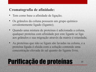 Cromatografia de afinidade: 
 Tem como base a afinidade de ligação; 
 Os grânulos da coluna possuem um grupo químico 
covalentemente ligado (ligante); 
 Quando uma mistura de proteinas é adicionada a coluna, 
qualquer proteína com afinidade por este ligante se liga 
aos grânulos e sua migração através da matriz é retardada; 
 As proteínas que não se ligam são lavadas na coluna, e a 
proteína ligada é eluida com a solução contendo uma 
concentração elevada de sal quanto do ligante livre. 
Purificação de proteínas 15 
 