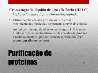 Cromatografia líquida de alta eficiência (HPLC, 
high perfomance liquid chromatography): 
 Utiliza bombas de alta pressão que aceleram o 
movimento das moléculas de proteína através da coluna; 
 Ao reduzir o tempo de trânsito na coluna, a HPLC pode 
limitar o espalhamento difusional das bandas de proteína 
e assim aumentar significativamente a resolução (Ver 
cromatografia em coluna). 
17 
Purificação de 
proteínas 
 