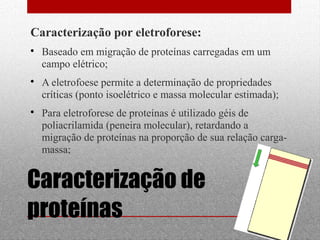  Baseado em migração de proteínas carregadas em um 
campo elétrico; 
 A eletrofoese permite a determinação de propriedades 
críticas (ponto isoelétrico e massa molecular estimada); 
 Para eletroforese de proteínas é utilizado géis de 
poliacrilamida (peneira molecular), retardando a 
migração de proteínas na proporção de sua relação carga-massa; 
18 
Caracterização por eletroforese: 
Caracterização de 
proteínas 
 