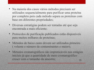  Na maioria dos casos vários métodos precisam ser 
utilizados sequencialmente para purificar uma proteína 
por completo pois cada método separa as proteínas com 
base em diferentes propriedades; 
21 
 Diversas estratégias podem ser tentadas até que seja 
encontrada a mais eficiente; 
 Protocolos de purificação publicados estão disponíveis 
para muitos milhares de proteínas; 
 Métodos de baixo custo devem ser utilizados primeiro 
( volume e número de contaminantes e maior); 
 Métodos cromatográficos são impraticáveis nos estágios 
iniciais já que a quantidade de meio cromatográfico 
cresce com o tamanho da amostra; 
 