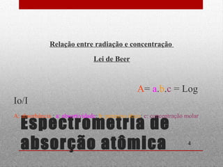 A= a.b.c = Log 
Io/I 
A: absorbância ; a: absortividade; b: percurso ótico; c: concentração molar 
4 
Relação entre radiação e concentração 
Lei de Beer 
Espectrometria de 
absorção atômica 
 